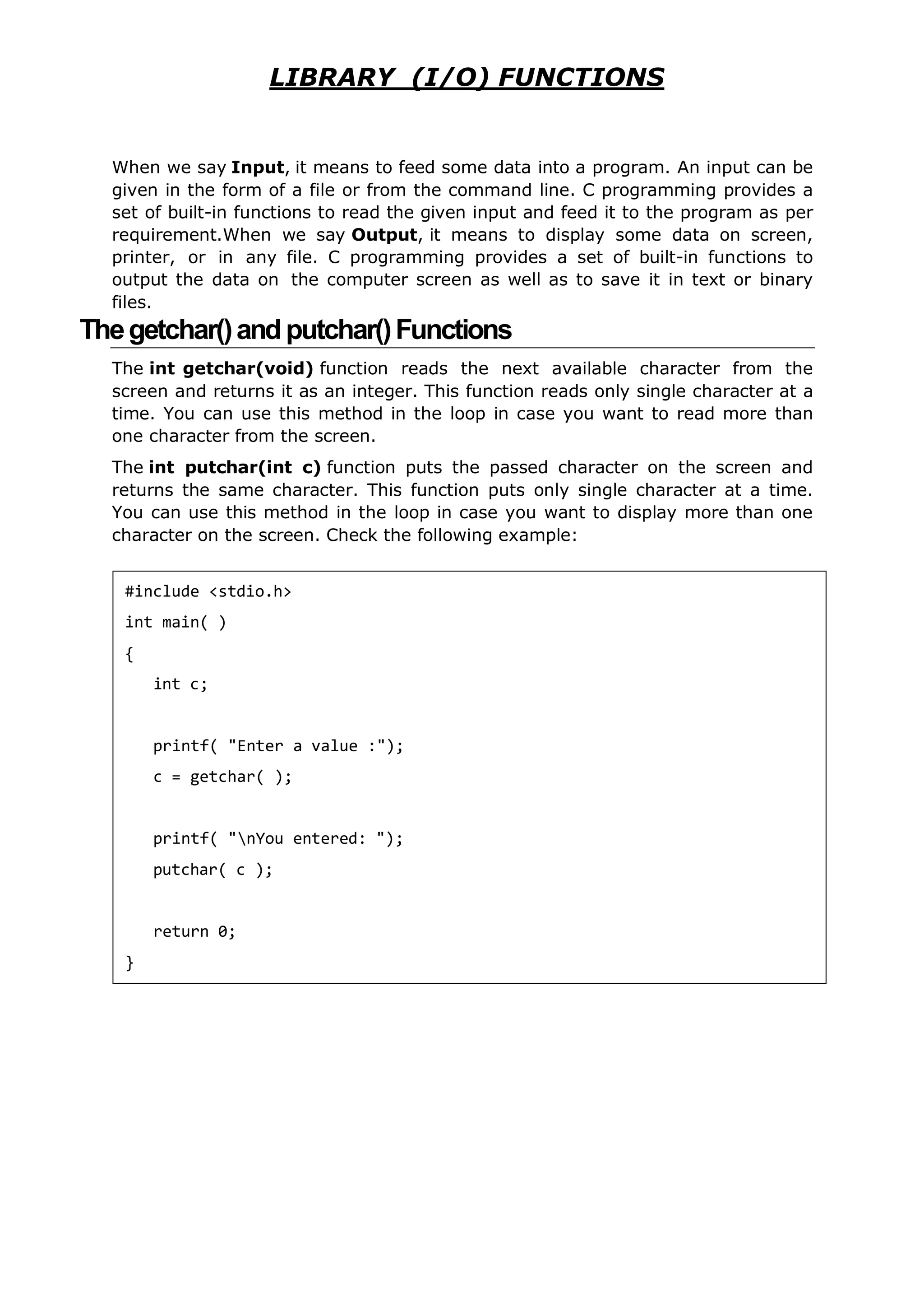 LIBRARY (I/O) FUNCTIONS
When we say Input, it means to feed some data into a program. An input can be
given in the form of a file or from the command line. C programming provides a
set of built-in functions to read the given input and feed it to the program as per
requirement.When we say Output, it means to display some data on screen,
printer, or in any file. C programming provides a set of built-in functions to
output the data on the computer screen as well as to save it in text or binary
files.
Thegetchar()andputchar()Functions
The int getchar(void) function reads the next available character from the
screen and returns it as an integer. This function reads only single character at a
time. You can use this method in the loop in case you want to read more than
one character from the screen.
The int putchar(int c) function puts the passed character on the screen and
returns the same character. This function puts only single character at a time.
You can use this method in the loop in case you want to display more than one
character on the screen. Check the following example:
#include <stdio.h>
int main( )
{
int c;
printf( "Enter a value :");
c = getchar( );
printf( "nYou entered: ");
putchar( c );
return 0;
}
 