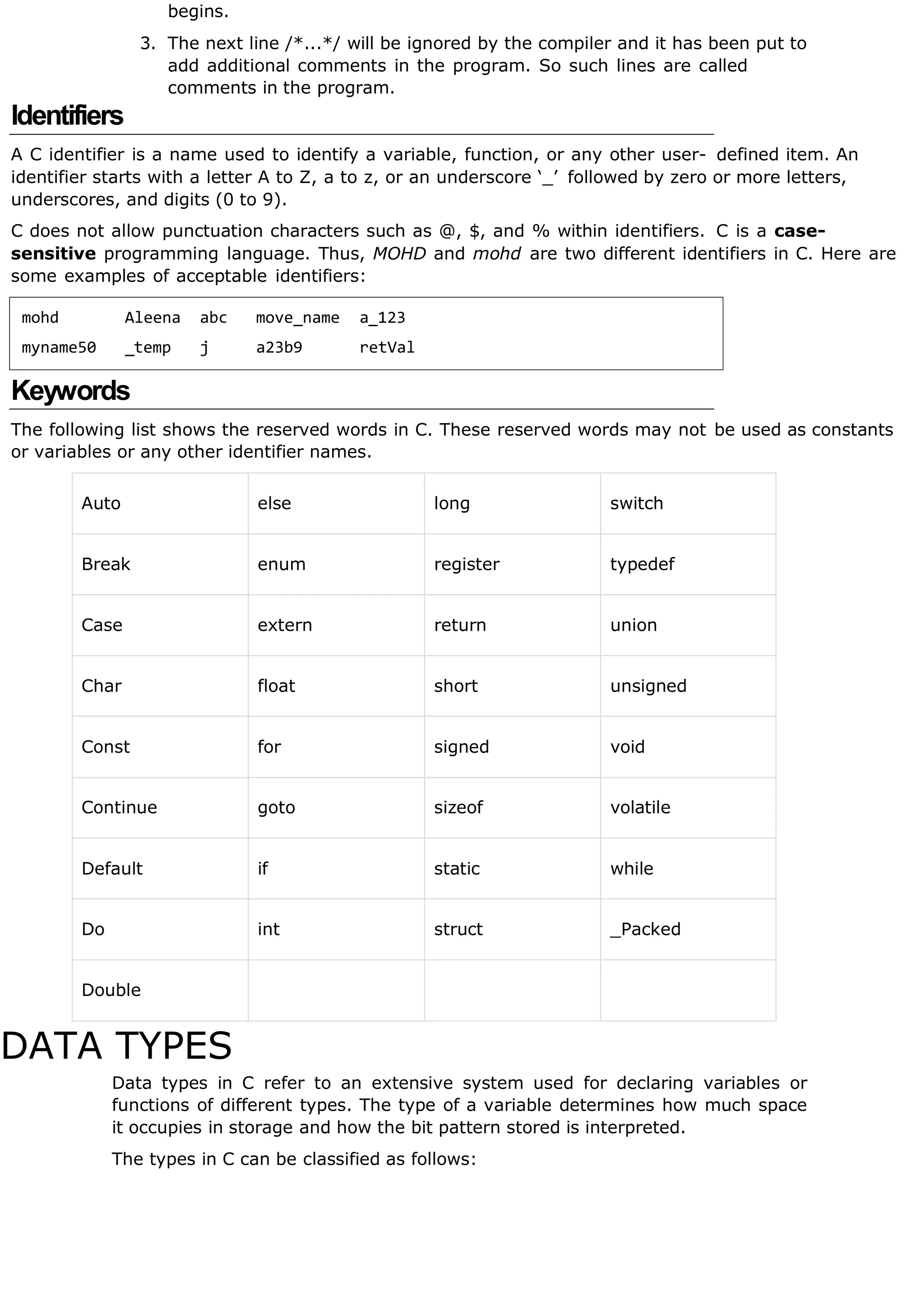 begins.
3. The next line /*...*/ will be ignored by the compiler and it has been put to
add additional comments in the program. So such lines are called
comments in the program.
Identifiers
A C identifier is a name used to identify a variable, function, or any other user- defined item. An
identifier starts with a letter A to Z, a to z, or an underscore ‘_’ followed by zero or more letters,
underscores, and digits (0 to 9).
C does not allow punctuation characters such as @, $, and % within identifiers. C is a case-
sensitive programming language. Thus, MOHD and mohd are two different identifiers in C. Here are
some examples of acceptable identifiers:
mohd Aleena abc move_name a_123
myname50 _temp j a23b9 retVal
Keywords
The following list shows the reserved words in C. These reserved words may not be used as constants
or variables or any other identifier names.
Auto else long switch
Break enum register typedef
Case extern return union
Char float short unsigned
Const for signed void
Continue goto sizeof volatile
Default if static while
Do int struct _Packed
Double
DATA TYPES
Data types in C refer to an extensive system used for declaring variables or
functions of different types. The type of a variable determines how much space
it occupies in storage and how the bit pattern stored is interpreted.
The types in C can be classified as follows:
 