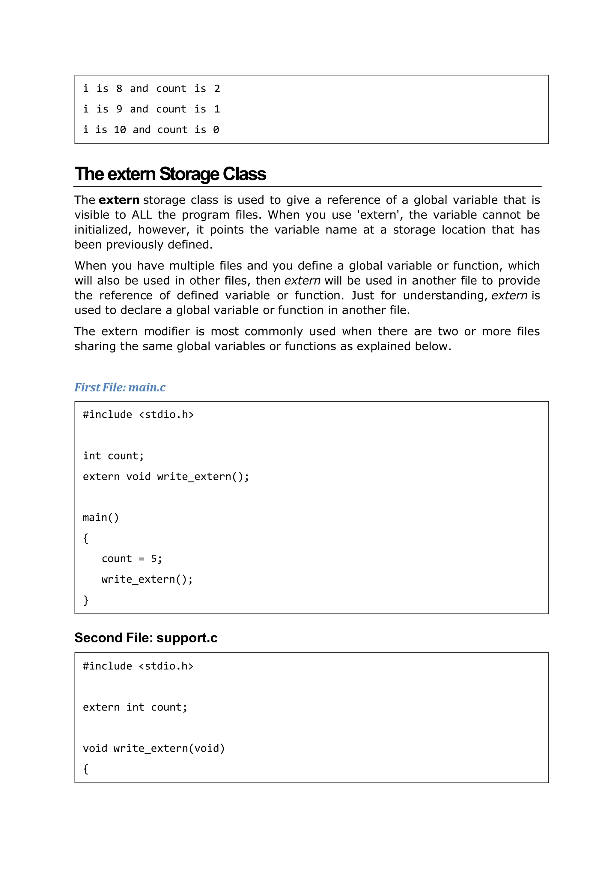 TheexternStorageClass
The extern storage class is used to give a reference of a global variable that is
visible to ALL the program files. When you use 'extern', the variable cannot be
initialized, however, it points the variable name at a storage location that has
been previously defined.
When you have multiple files and you define a global variable or function, which
will also be used in other files, then extern will be used in another file to provide
the reference of defined variable or function. Just for understanding, extern is
used to declare a global variable or function in another file.
The extern modifier is most commonly used when there are two or more files
sharing the same global variables or functions as explained below.
First File: main.c
Second File: support.c
i is 8 and count is 2
i is 9 and count is 1
i is 10 and count is 0
#include <stdio.h>
int count;
extern void write_extern();
main()
{
count = 5;
write_extern();
}
#include <stdio.h>
extern int count;
void write_extern(void)
{
 
