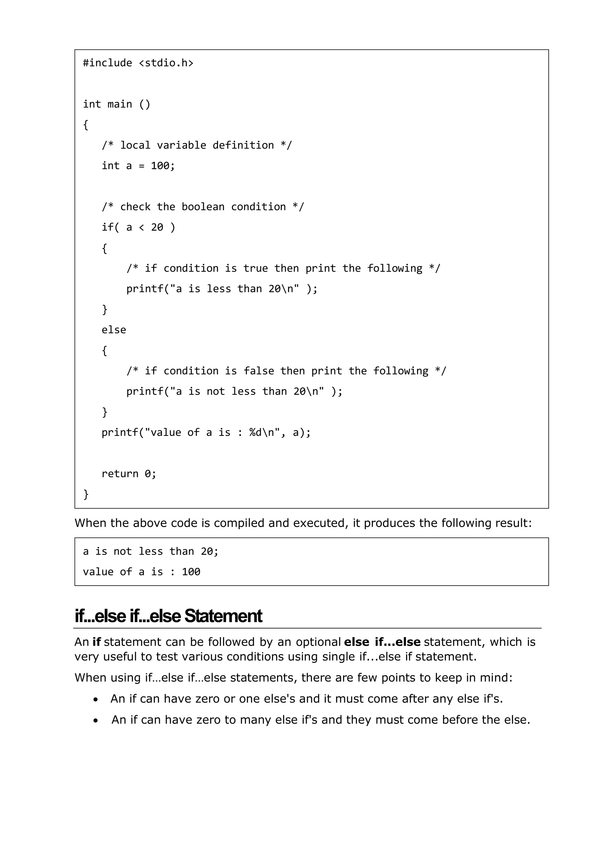 When the above code is compiled and executed, it produces the following result:
if...elseif...elseStatement
An if statement can be followed by an optional else if...else statement, which is
very useful to test various conditions using single if...else if statement.
When using if…else if…else statements, there are few points to keep in mind:
 An if can have zero or one else's and it must come after any else if's.
 An if can have zero to many else if's and they must come before the else.
#include <stdio.h>
int main ()
{
/* local variable definition */
int a = 100;
/* check the boolean condition */
if( a < 20 )
{
/* if condition is true then print the following */
printf("a is less than 20n" );
}
else
{
/* if condition is false then print the following */
printf("a is not less than 20n" );
}
printf("value of a is : %dn", a);
return 0;
}
a is not less than 20;
value of a is : 100
 