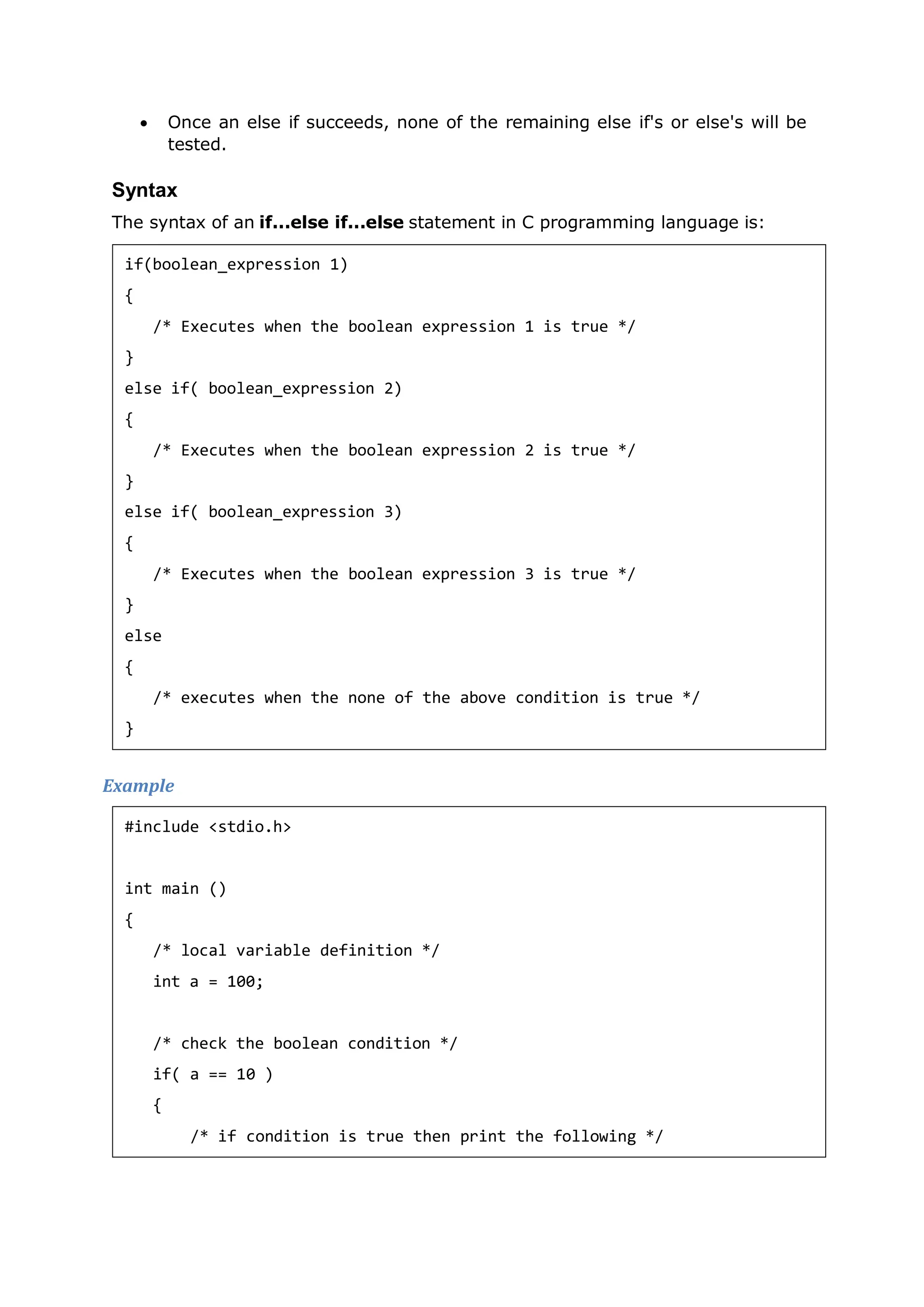  Once an else if succeeds, none of the remaining else if's or else's will be
tested.
Syntax
The syntax of an if...else if...else statement in C programming language is:
Example
if(boolean_expression 1)
{
/* Executes when the boolean expression 1 is true */
}
else if( boolean_expression 2)
{
/* Executes when the boolean expression 2 is true */
}
else if( boolean_expression 3)
{
/* Executes when the boolean expression 3 is true */
}
else
{
/* executes when the none of the above condition is true */
}
#include <stdio.h>
int main ()
{
/* local variable definition */
int a = 100;
/* check the boolean condition */
if( a == 10 )
{
/* if condition is true then print the following */
 