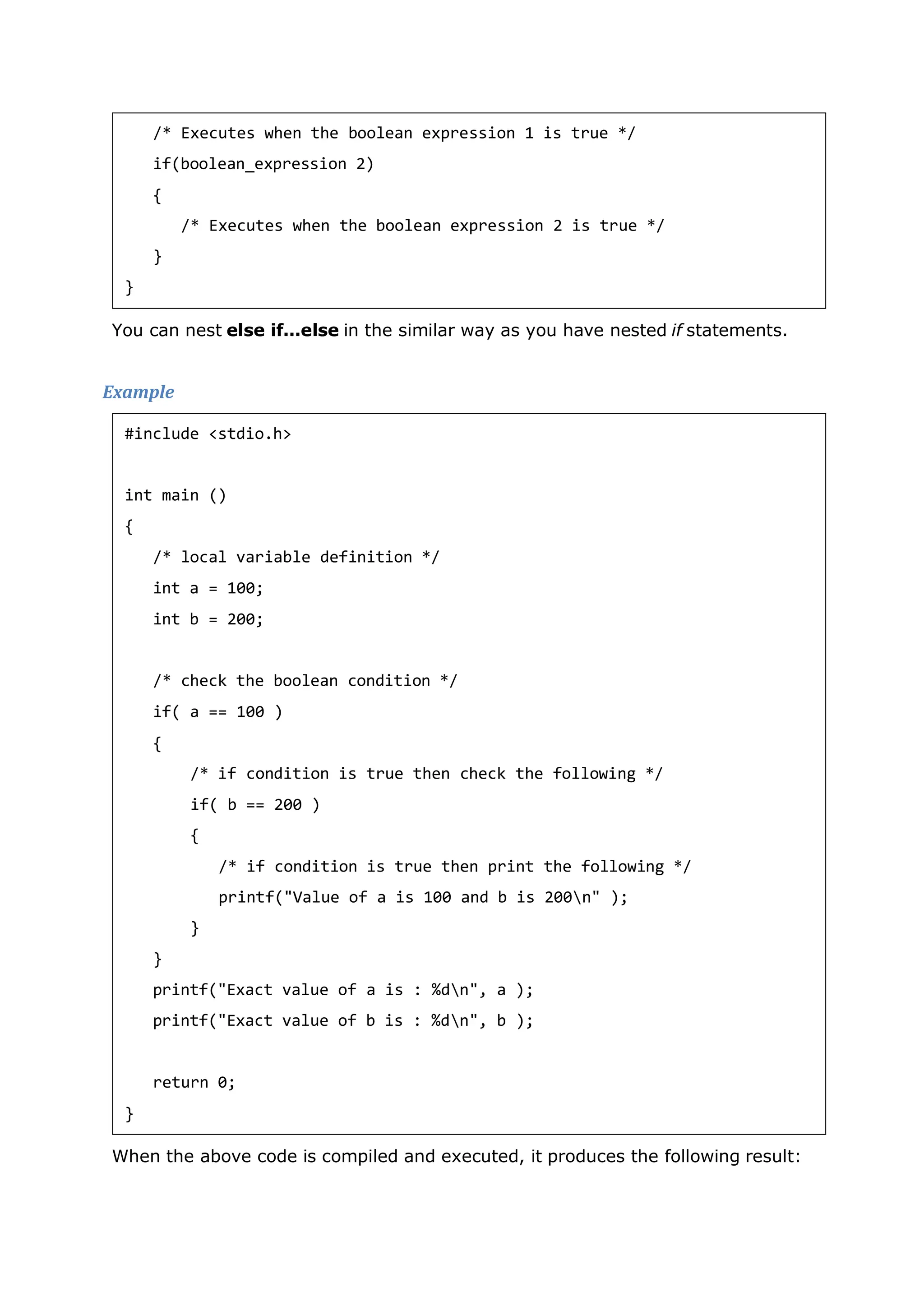 You can nest else if...else in the similar way as you have nested if statements.
Example
When the above code is compiled and executed, it produces the following result:
/* Executes when the boolean expression 1 is true */
if(boolean_expression 2)
{
/* Executes when the boolean expression 2 is true */
}
}
#include <stdio.h>
int main ()
{
/* local variable definition */
int a = 100;
int b = 200;
/* check the boolean condition */
if( a == 100 )
{
/* if condition is true then check the following */
if( b == 200 )
{
/* if condition is true then print the following */
printf("Value of a is 100 and b is 200n" );
}
}
printf("Exact value of a is : %dn", a );
printf("Exact value of b is : %dn", b );
return 0;
}
 