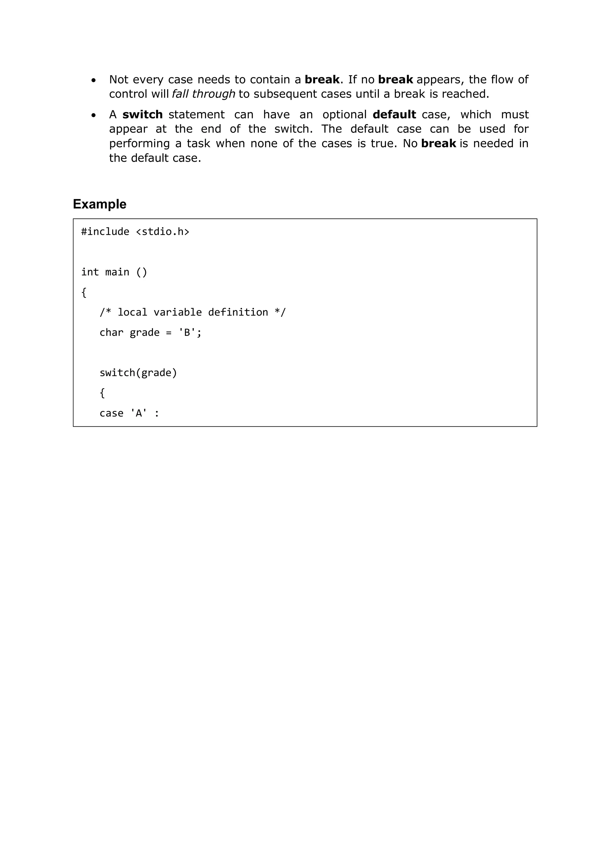  Not every case needs to contain a break. If no break appears, the flow of
control will fall through to subsequent cases until a break is reached.
 A switch statement can have an optional default case, which must
appear at the end of the switch. The default case can be used for
performing a task when none of the cases is true. No break is needed in
the default case.
Example
#include <stdio.h>
int main ()
{
/* local variable definition */
char grade = 'B';
switch(grade)
{
case 'A' :
 