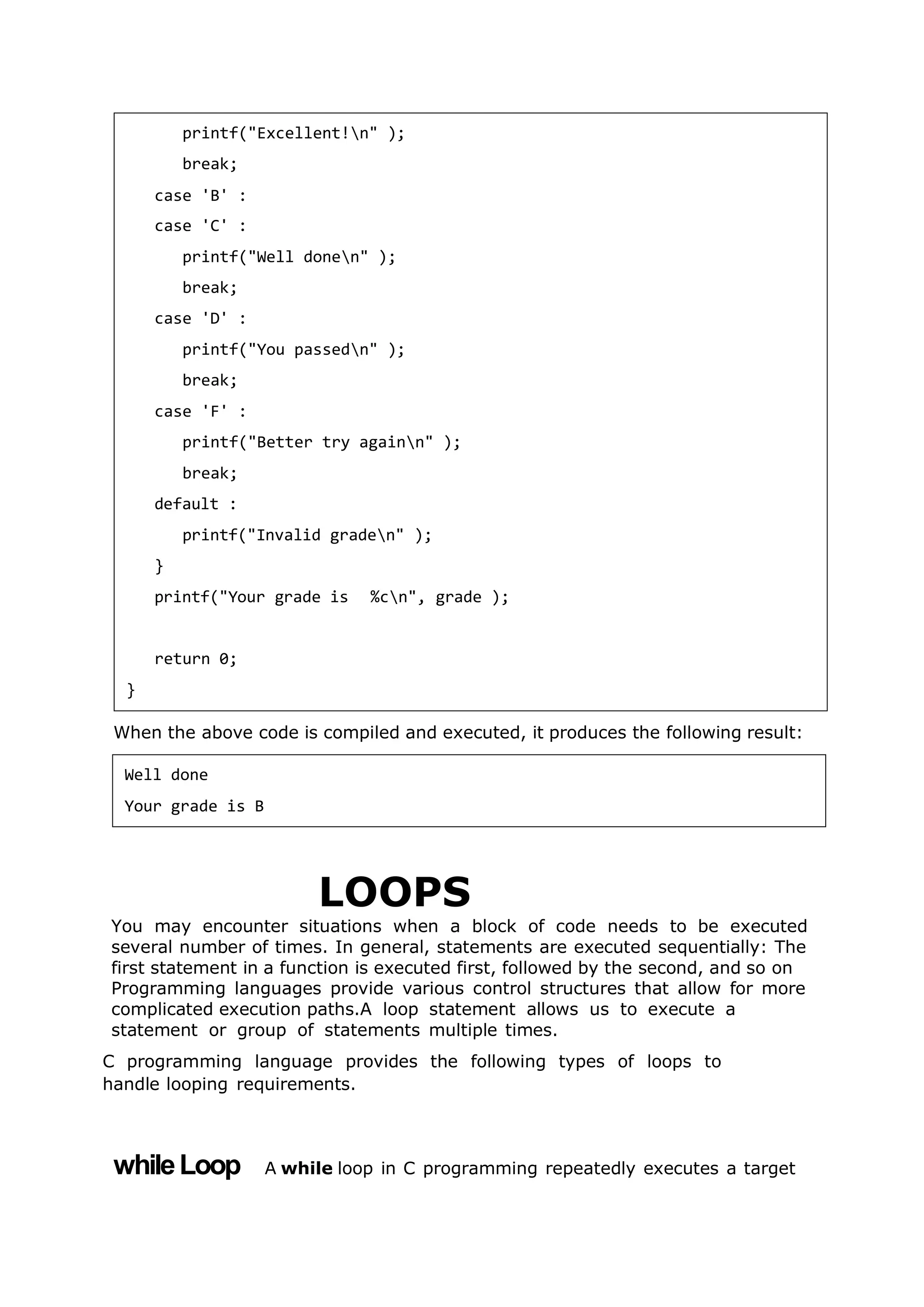 When the above code is compiled and executed, it produces the following result:
LOOPS
You may encounter situations when a block of code needs to be executed
several number of times. In general, statements are executed sequentially: The
first statement in a function is executed first, followed by the second, and so on
Programming languages provide various control structures that allow for more
complicated execution paths.A loop statement allows us to execute a
statement or group of statements multiple times.
C programming language provides the following types of loops to
handle looping requirements.
whileLoop A while loop in C programming repeatedly executes a target
printf("Excellent!n" );
break;
case 'B' :
case 'C' :
printf("Well donen" );
break;
case 'D' :
printf("You passedn" );
break;
case 'F' :
printf("Better try againn" );
break;
default :
printf("Invalid graden" );
}
printf("Your grade is %cn", grade );
return 0;
}
Well done
Your grade is B
 