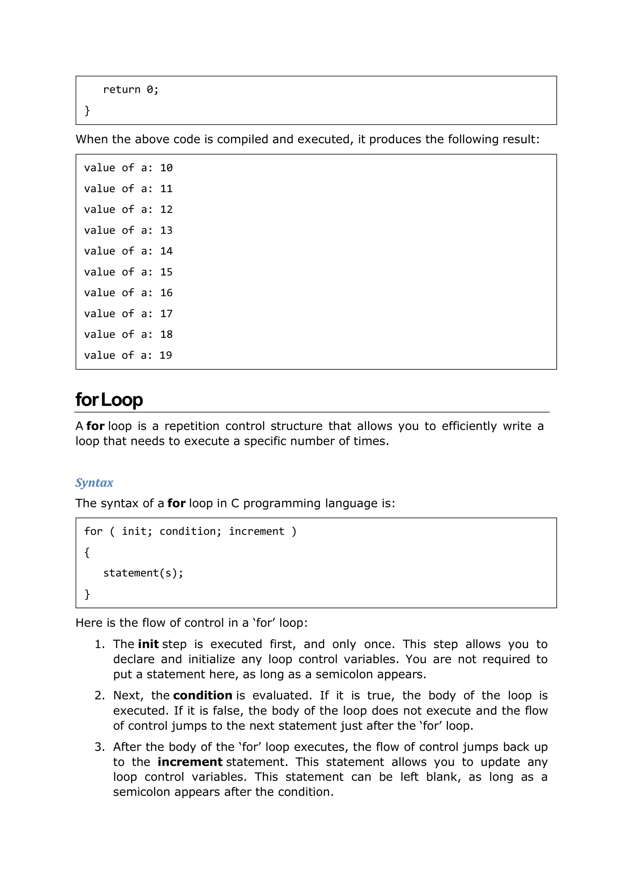 When the above code is compiled and executed, it produces the following result:
forLoop
A for loop is a repetition control structure that allows you to efficiently write a
loop that needs to execute a specific number of times.
Syntax
The syntax of a for loop in C programming language is:
Here is the flow of control in a ‘for’ loop:
1. The init step is executed first, and only once. This step allows you to
declare and initialize any loop control variables. You are not required to
put a statement here, as long as a semicolon appears.
2. Next, the condition is evaluated. If it is true, the body of the loop is
executed. If it is false, the body of the loop does not execute and the flow
of control jumps to the next statement just after the ‘for’ loop.
3. After the body of the ‘for’ loop executes, the flow of control jumps back up
to the increment statement. This statement allows you to update any
loop control variables. This statement can be left blank, as long as a
semicolon appears after the condition.
return 0;
}
value of a: 10
value of a: 11
value of a: 12
value of a: 13
value of a: 14
value of a: 15
value of a: 16
value of a: 17
value of a: 18
value of a: 19
for ( init; condition; increment )
{
statement(s);
}
 