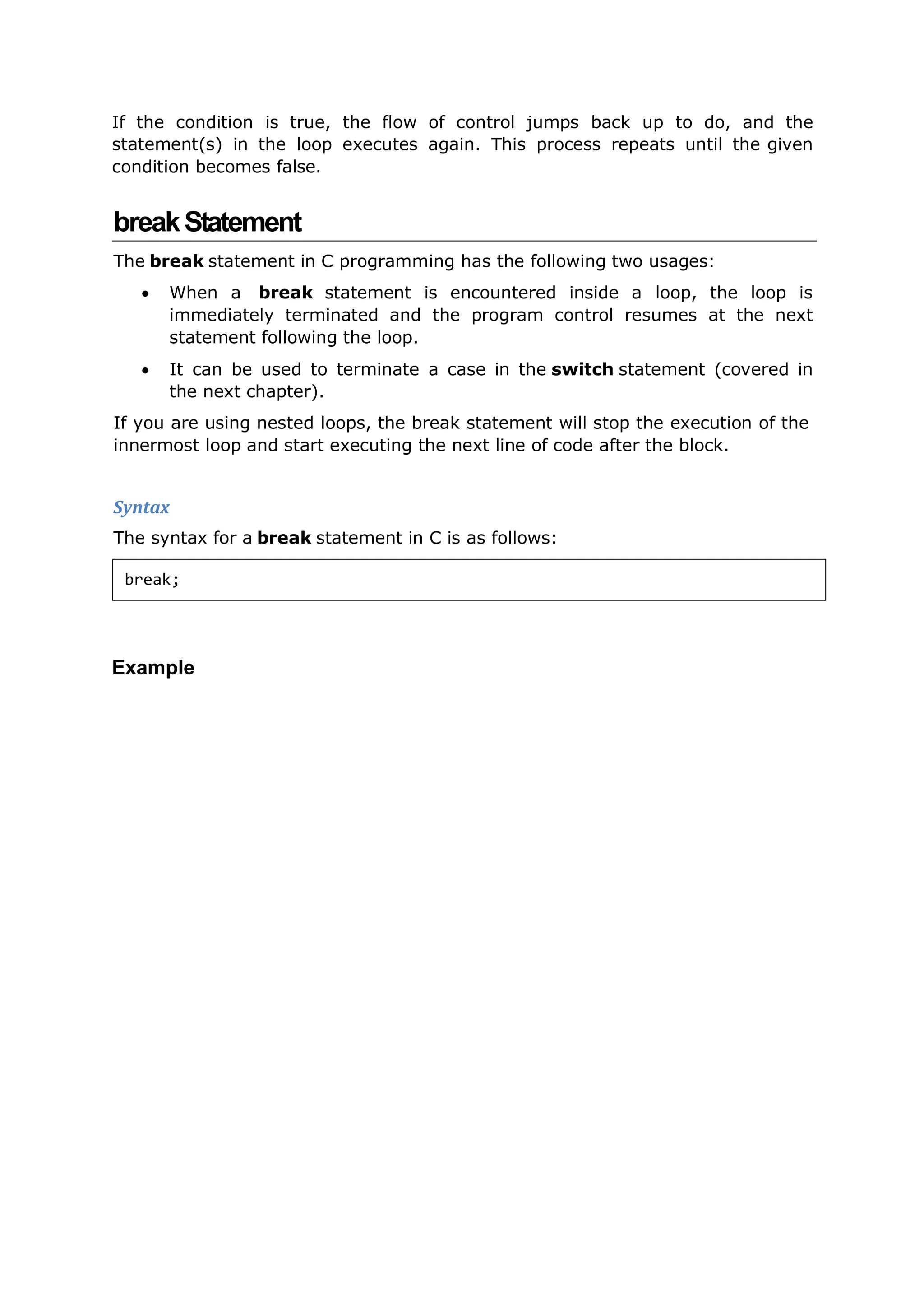 If the condition is true, the flow of control jumps back up to do, and the
statement(s) in the loop executes again. This process repeats until the given
condition becomes false.
breakStatement
The break statement in C programming has the following two usages:
 When a break statement is encountered inside a loop, the loop is
immediately terminated and the program control resumes at the next
statement following the loop.
 It can be used to terminate a case in the switch statement (covered in
the next chapter).
If you are using nested loops, the break statement will stop the execution of the
innermost loop and start executing the next line of code after the block.
Syntax
The syntax for a break statement in C is as follows:
Example
break;
 