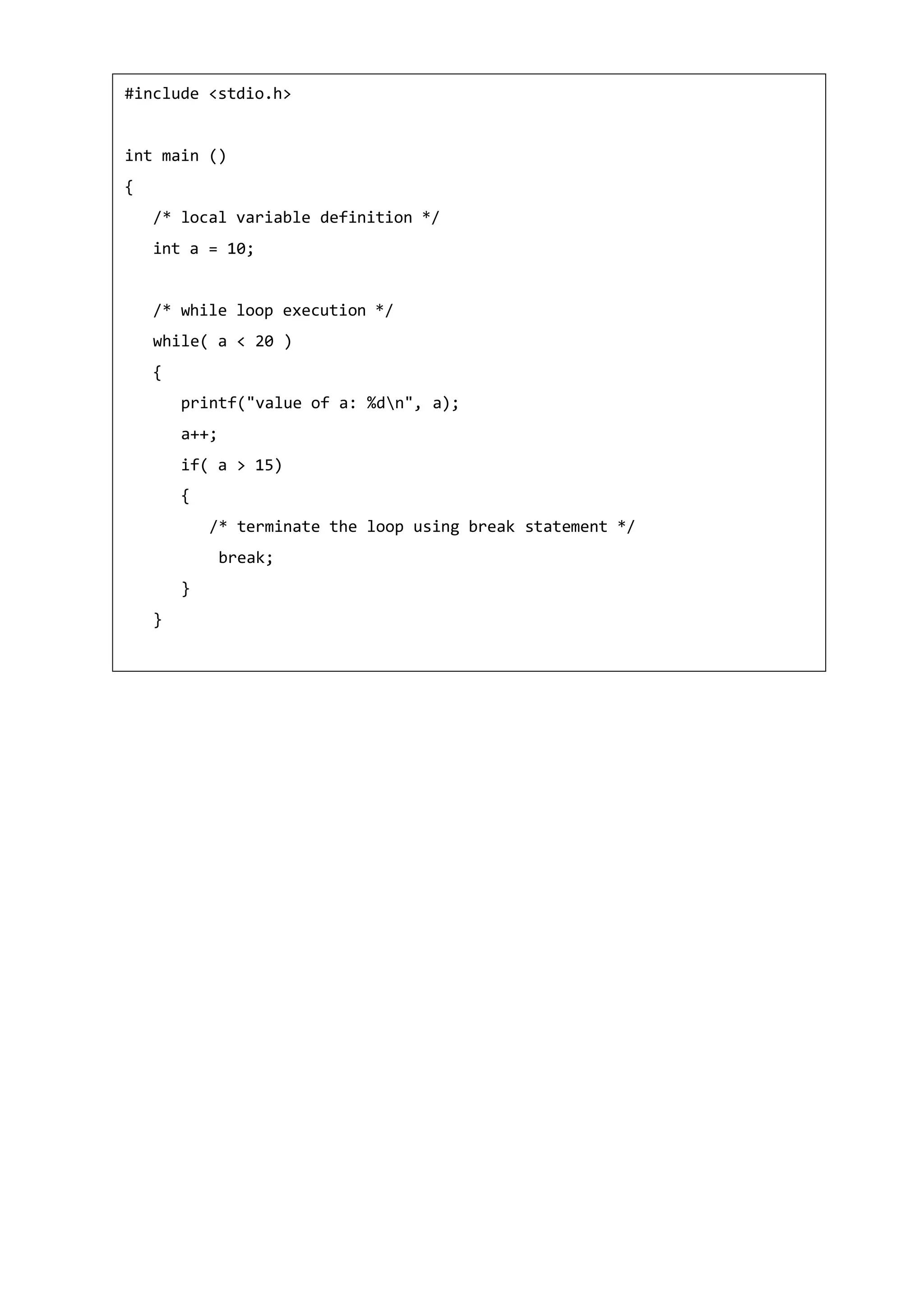 #include <stdio.h>
int main ()
{
/* local variable definition */
int a = 10;
/* while loop execution */
while( a < 20 )
{
printf("value of a: %dn", a);
a++;
if( a > 15)
{
/* terminate the loop using break statement */
break;
}
}
 