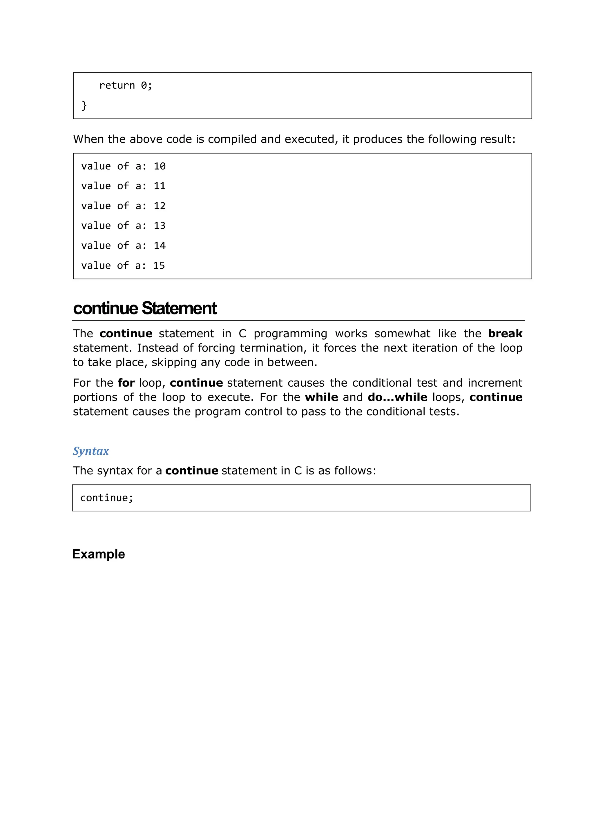 When the above code is compiled and executed, it produces the following result:
continueStatement
The continue statement in C programming works somewhat like the break
statement. Instead of forcing termination, it forces the next iteration of the loop
to take place, skipping any code in between.
For the for loop, continue statement causes the conditional test and increment
portions of the loop to execute. For the while and do...while loops, continue
statement causes the program control to pass to the conditional tests.
Syntax
The syntax for a continue statement in C is as follows:
Example
return 0;
}
value of a: 10
value of a: 11
value of a: 12
value of a: 13
value of a: 14
value of a: 15
continue;
 