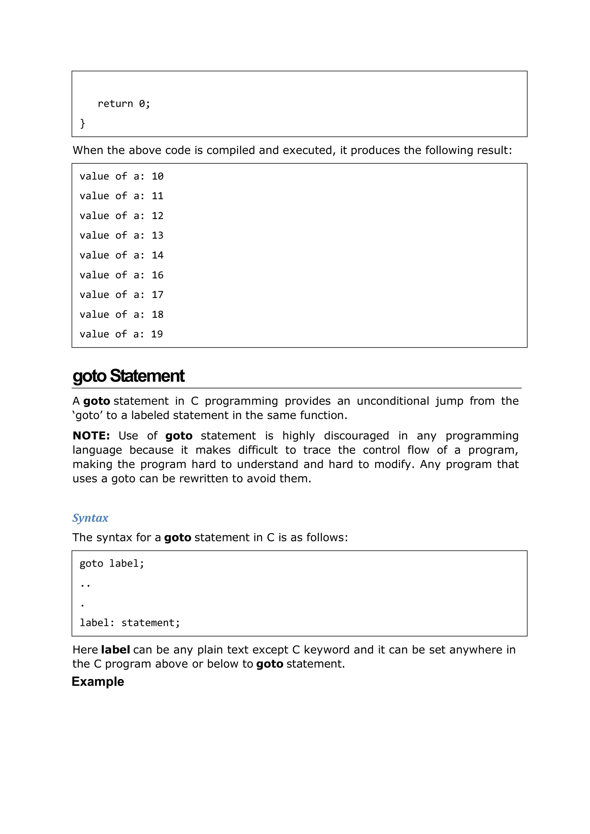 When the above code is compiled and executed, it produces the following result:
gotoStatement
A goto statement in C programming provides an unconditional jump from the
‘goto’ to a labeled statement in the same function.
NOTE: Use of goto statement is highly discouraged in any programming
language because it makes difficult to trace the control flow of a program,
making the program hard to understand and hard to modify. Any program that
uses a goto can be rewritten to avoid them.
Syntax
The syntax for a goto statement in C is as follows:
Here label can be any plain text except C keyword and it can be set anywhere in
the C program above or below to goto statement.
Example
return 0;
}
value of a: 10
value of a: 11
value of a: 12
value of a: 13
value of a: 14
value of a: 16
value of a: 17
value of a: 18
value of a: 19
goto label;
..
.
label: statement;
 