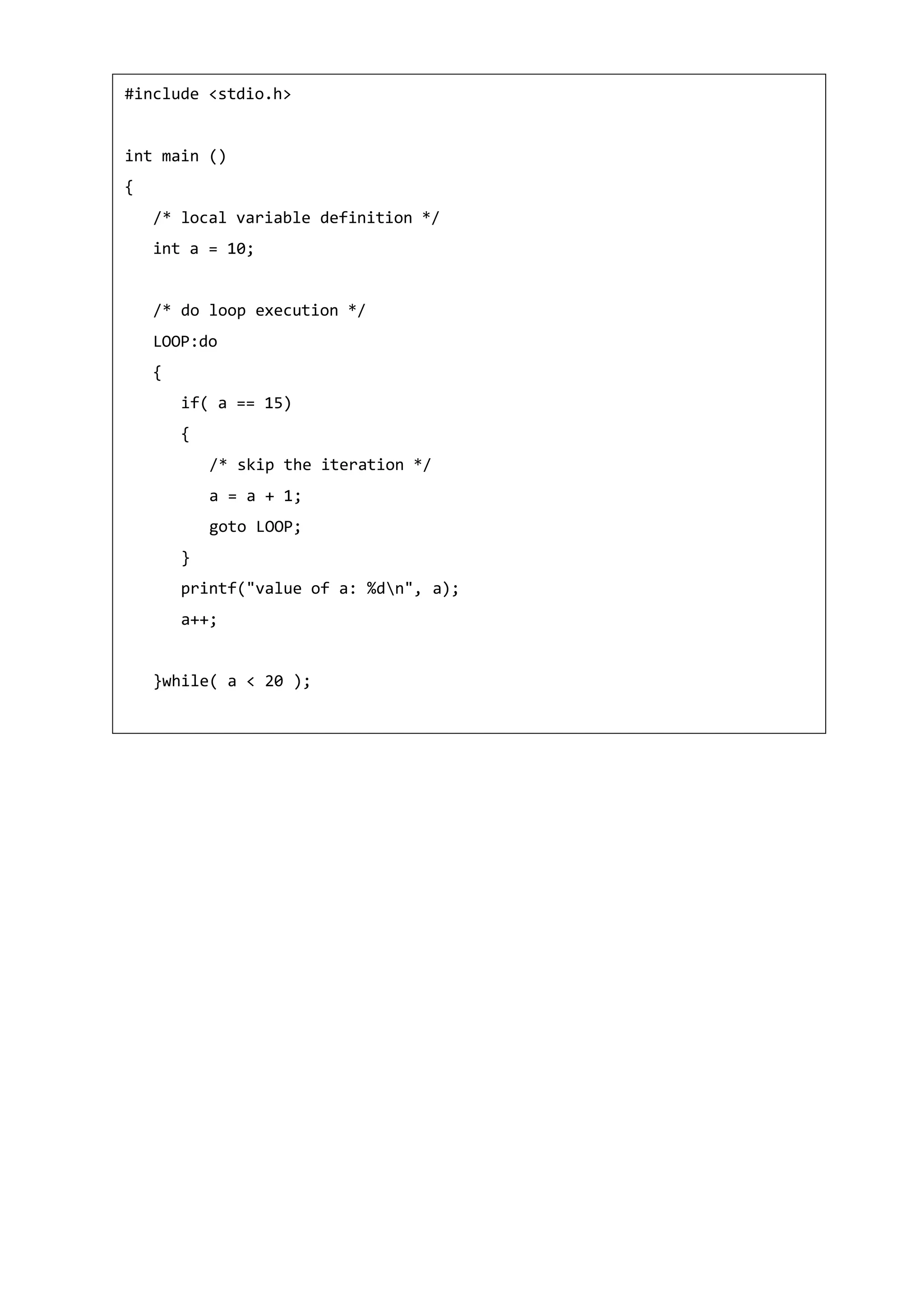 #include <stdio.h>
int main ()
{
/* local variable definition */
int a = 10;
/* do loop execution */
LOOP:do
{
if( a == 15)
{
/* skip the iteration */
a = a + 1;
goto LOOP;
}
printf("value of a: %dn", a);
a++;
}while( a < 20 );
 