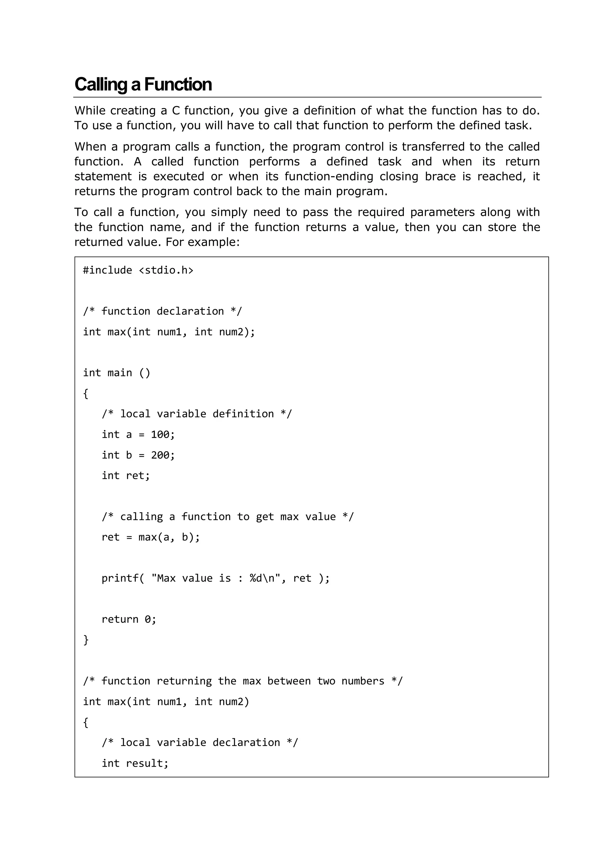 CallingaFunction
While creating a C function, you give a definition of what the function has to do.
To use a function, you will have to call that function to perform the defined task.
When a program calls a function, the program control is transferred to the called
function. A called function performs a defined task and when its return
statement is executed or when its function-ending closing brace is reached, it
returns the program control back to the main program.
To call a function, you simply need to pass the required parameters along with
the function name, and if the function returns a value, then you can store the
returned value. For example:
#include <stdio.h>
/* function declaration */
int max(int num1, int num2);
int main ()
{
/* local variable definition */
int a = 100;
int b = 200;
int ret;
/* calling a function to get max value */
ret = max(a, b);
printf( "Max value is : %dn", ret );
return 0;
}
/* function returning the max between two numbers */
int max(int num1, int num2)
{
/* local variable declaration */
int result;
 