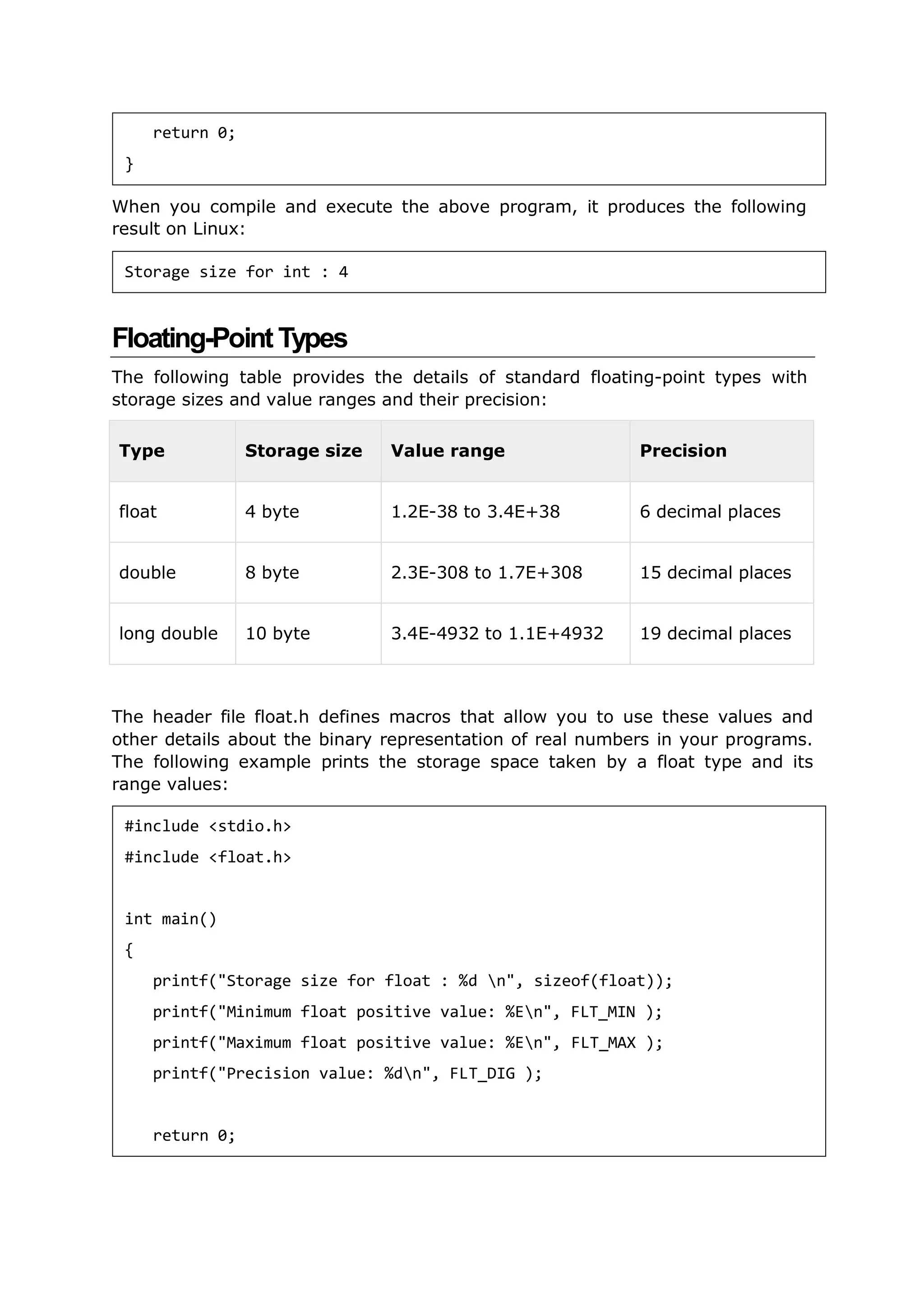When you compile and execute the above program, it produces the following
result on Linux:
Floating-Point Types
The following table provides the details of standard floating-point types with
storage sizes and value ranges and their precision:
Type Storage size Value range Precision
float 4 byte 1.2E-38 to 3.4E+38 6 decimal places
double 8 byte 2.3E-308 to 1.7E+308 15 decimal places
long double 10 byte 3.4E-4932 to 1.1E+4932 19 decimal places
The header file float.h defines macros that allow you to use these values and
other details about the binary representation of real numbers in your programs.
The following example prints the storage space taken by a float type and its
range values:
return 0;
}
Storage size for int : 4
#include <stdio.h>
#include <float.h>
int main()
{
printf("Storage size for float : %d n", sizeof(float));
printf("Minimum float positive value: %En", FLT_MIN );
printf("Maximum float positive value: %En", FLT_MAX );
printf("Precision value: %dn", FLT_DIG );
return 0;
 