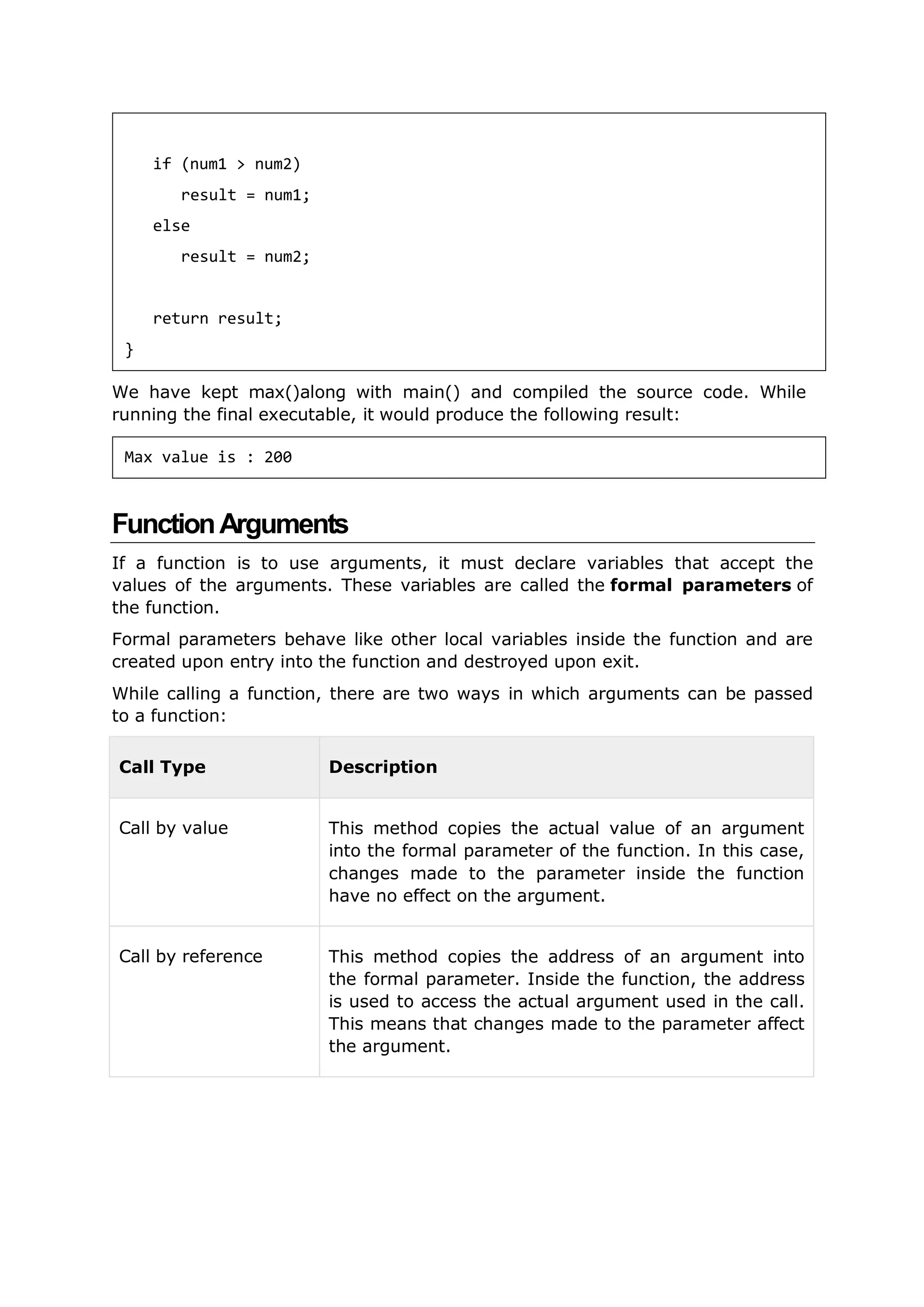We have kept max()along with main() and compiled the source code. While
running the final executable, it would produce the following result:
FunctionArguments
If a function is to use arguments, it must declare variables that accept the
values of the arguments. These variables are called the formal parameters of
the function.
Formal parameters behave like other local variables inside the function and are
created upon entry into the function and destroyed upon exit.
While calling a function, there are two ways in which arguments can be passed
to a function:
Call Type Description
Call by value This method copies the actual value of an argument
into the formal parameter of the function. In this case,
changes made to the parameter inside the function
have no effect on the argument.
Call by reference This method copies the address of an argument into
the formal parameter. Inside the function, the address
is used to access the actual argument used in the call.
This means that changes made to the parameter affect
the argument.
if (num1 > num2)
result = num1;
else
result = num2;
return result;
}
Max value is : 200
 