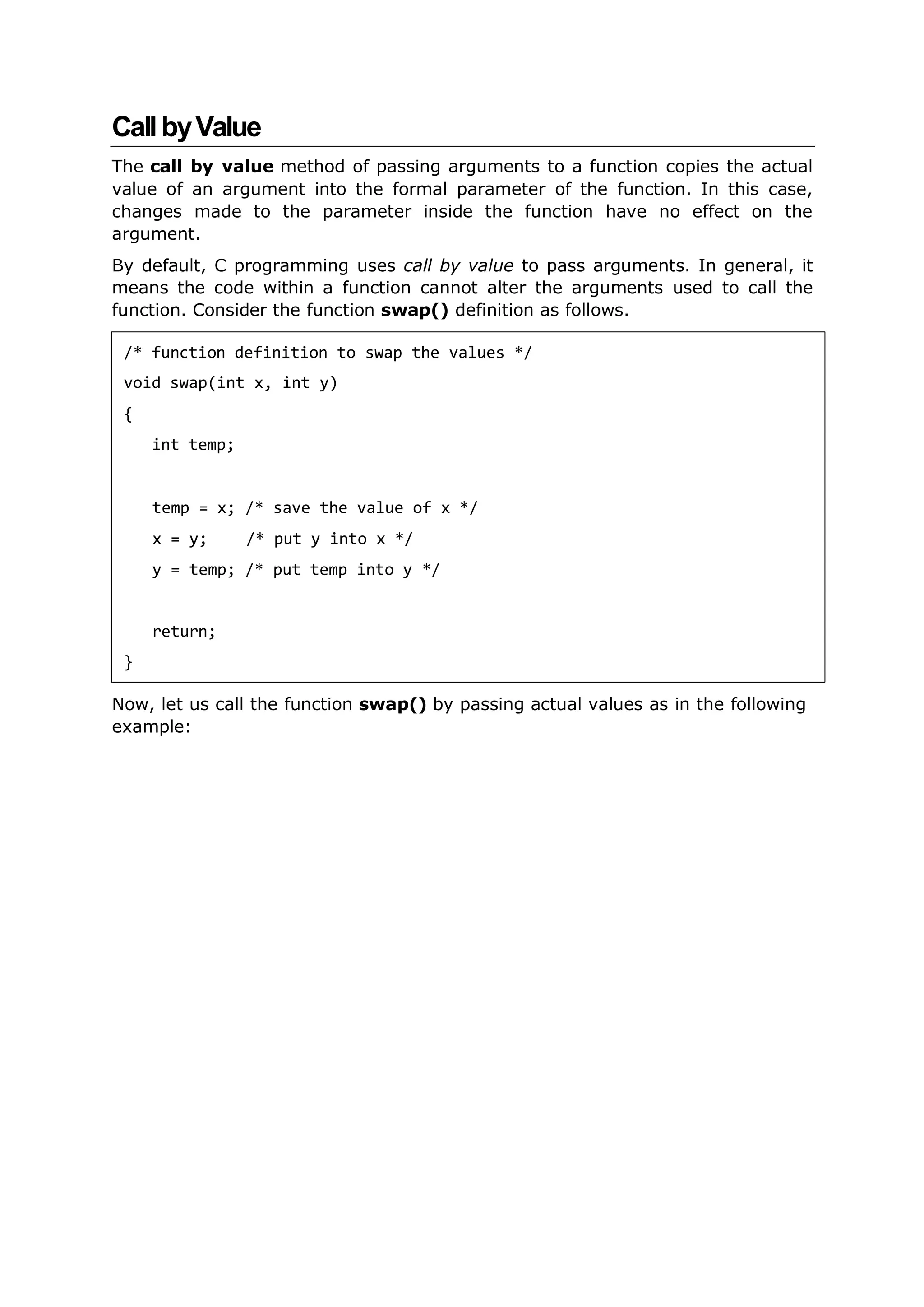 CallbyValue
The call by value method of passing arguments to a function copies the actual
value of an argument into the formal parameter of the function. In this case,
changes made to the parameter inside the function have no effect on the
argument.
By default, C programming uses call by value to pass arguments. In general, it
means the code within a function cannot alter the arguments used to call the
function. Consider the function swap() definition as follows.
Now, let us call the function swap() by passing actual values as in the following
example:
/* function definition to swap the values */
void swap(int x, int y)
{
int temp;
temp = x; /* save the value of x */
x = y; /* put y into x */
y = temp; /* put temp into y */
return;
}
 
