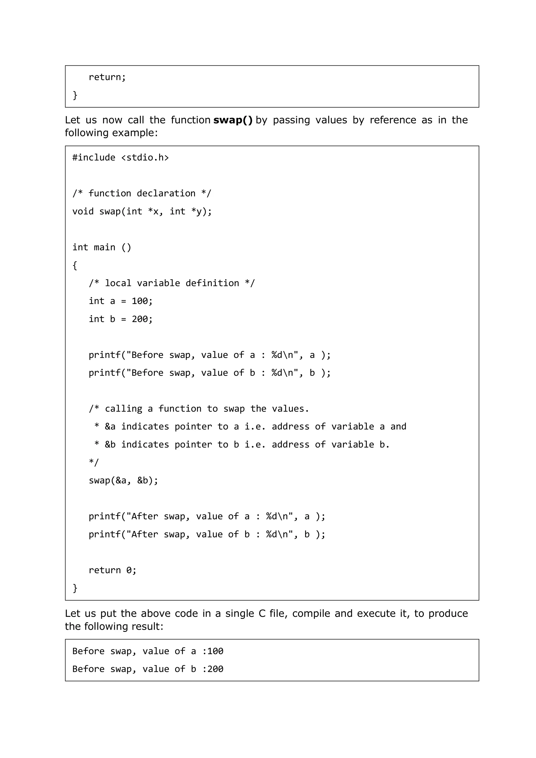Let us now call the function swap() by passing values by reference as in the
following example:
Let us put the above code in a single C file, compile and execute it, to produce
the following result:
return;
}
#include <stdio.h>
/* function declaration */
void swap(int *x, int *y);
int main ()
{
/* local variable definition */
int a = 100;
int b = 200;
printf("Before swap, value of a : %dn", a );
printf("Before swap, value of b : %dn", b );
/* calling a function to swap the values.
* &a indicates pointer to a i.e. address of variable a and
* &b indicates pointer to b i.e. address of variable b.
*/
swap(&a, &b);
printf("After swap, value of a : %dn", a );
printf("After swap, value of b : %dn", b );
return 0;
}
Before swap, value of a :100
Before swap, value of b :200
 
