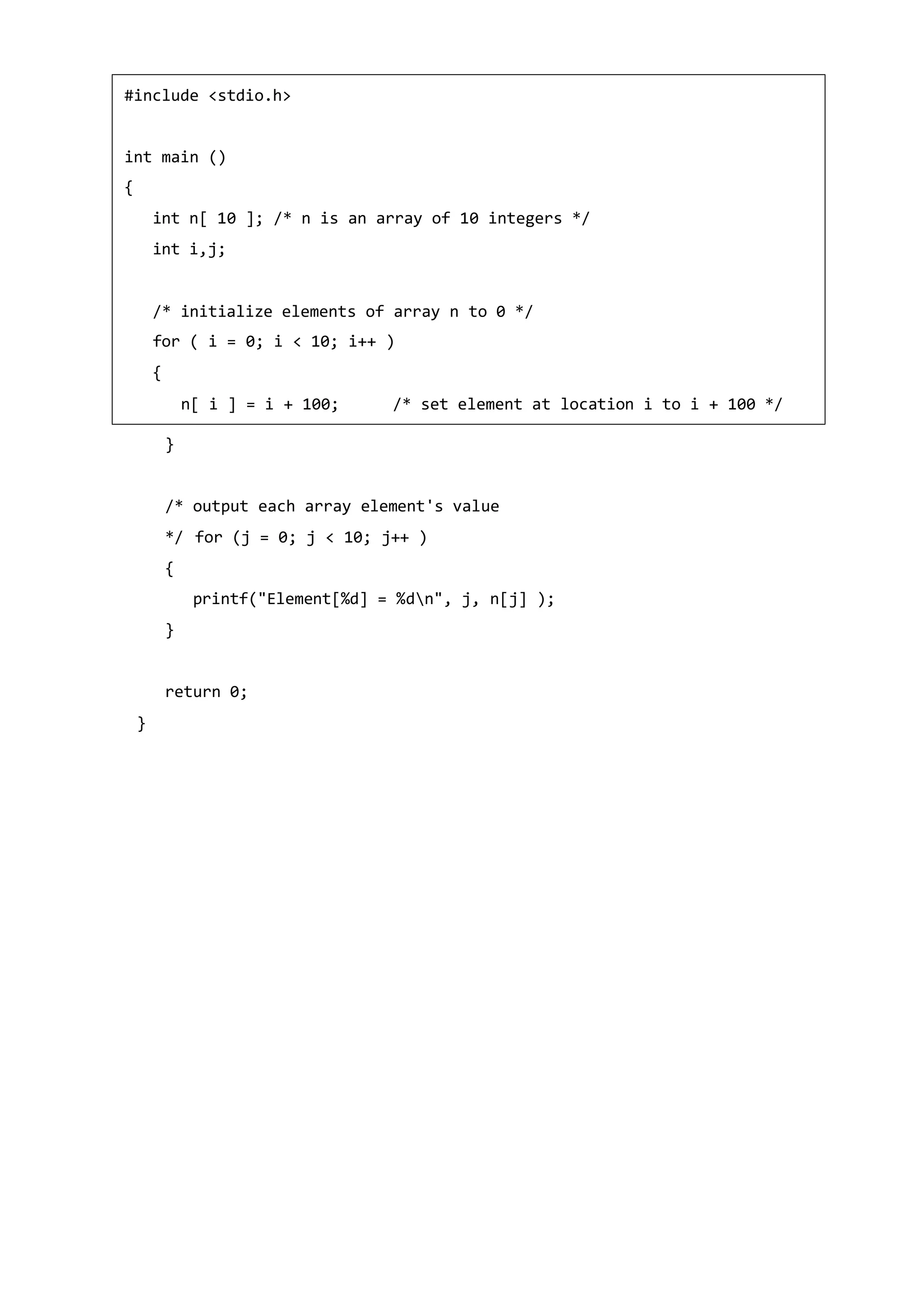 }
/* output each array element's value
*/ for (j = 0; j < 10; j++ )
{
printf("Element[%d] = %dn", j, n[j] );
}
return 0;
}
#include <stdio.h>
int main ()
{
int n[ 10 ]; /* n is an array of 10 integers */
int i,j;
/* initialize elements of array n to 0 */
for ( i = 0; i < 10; i++ )
{
n[ i ] = i + 100; /* set element at location i to i + 100 */
 