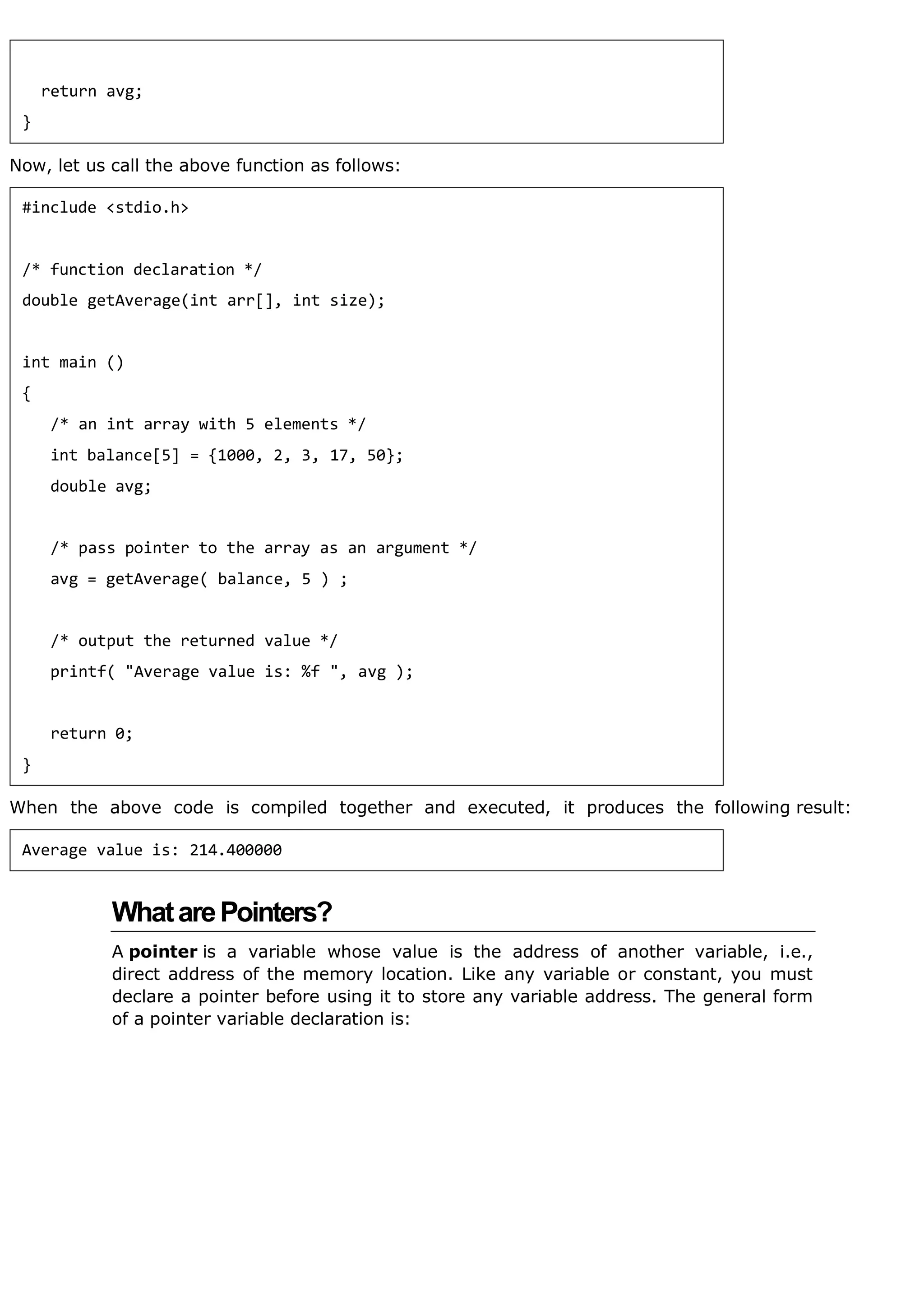 Now, let us call the above function as follows:
When the above code is compiled together and executed, it produces the following result:
WhatarePointers?
A pointer is a variable whose value is the address of another variable, i.e.,
direct address of the memory location. Like any variable or constant, you must
declare a pointer before using it to store any variable address. The general form
of a pointer variable declaration is:
return avg;
}
#include <stdio.h>
/* function declaration */
double getAverage(int arr[], int size);
int main ()
{
/* an int array with 5 elements */
int balance[5] = {1000, 2, 3, 17, 50};
double avg;
/* pass pointer to the array as an argument */
avg = getAverage( balance, 5 ) ;
/* output the returned value */
printf( "Average value is: %f ", avg );
return 0;
}
Average value is: 214.400000
 