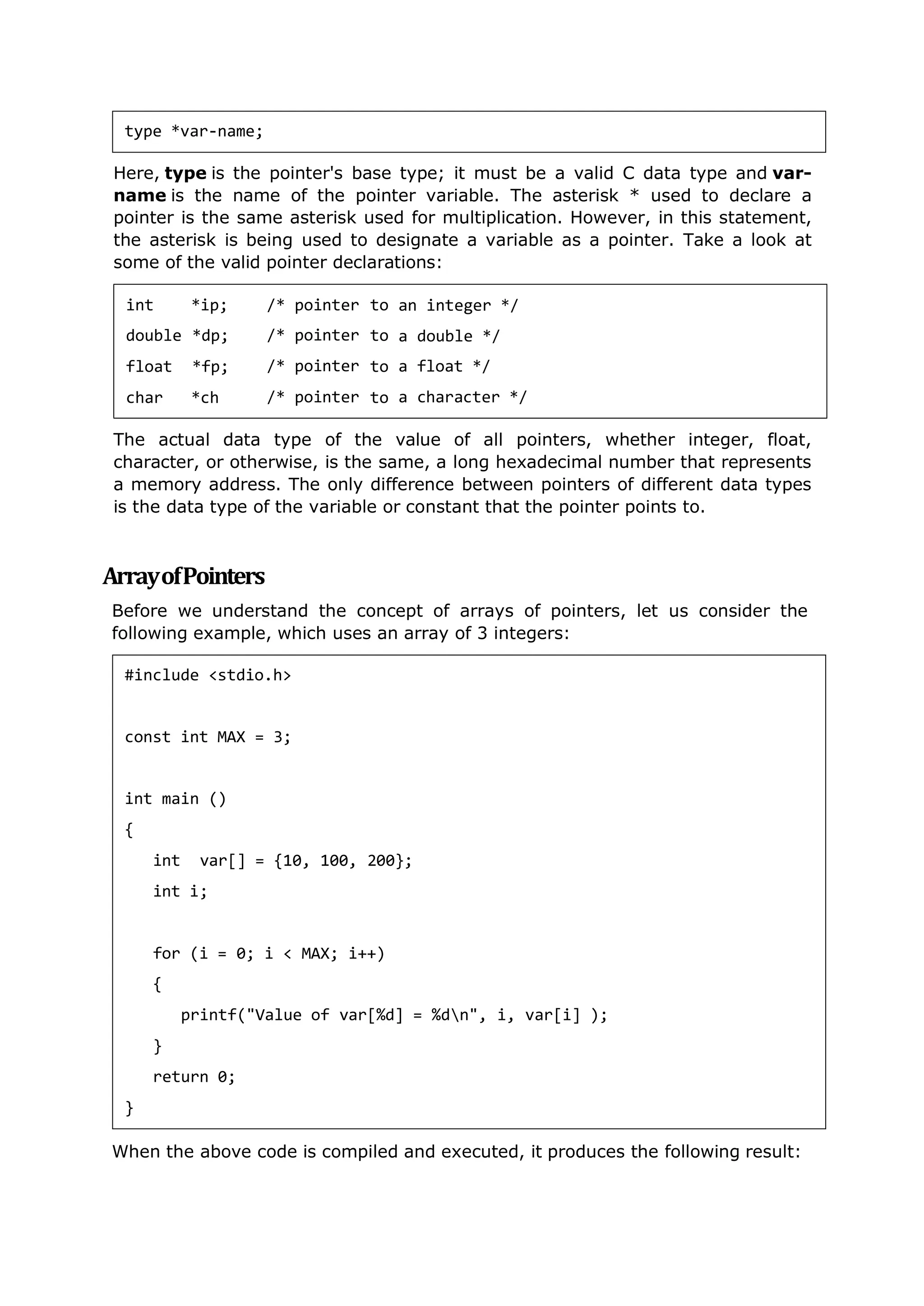 Here, type is the pointer's base type; it must be a valid C data type and var-
name is the name of the pointer variable. The asterisk * used to declare a
pointer is the same asterisk used for multiplication. However, in this statement,
the asterisk is being used to designate a variable as a pointer. Take a look at
some of the valid pointer declarations:
The actual data type of the value of all pointers, whether integer, float,
character, or otherwise, is the same, a long hexadecimal number that represents
a memory address. The only difference between pointers of different data types
is the data type of the variable or constant that the pointer points to.
ArrayofPointers
Before we understand the concept of arrays of pointers, let us consider the
following example, which uses an array of 3 integers:
When the above code is compiled and executed, it produces the following result:
type *var-name;
int *ip;
double *dp;
float *fp;
char *ch
/* pointer
/* pointer
/* pointer
/* pointer
to
to
to
to
an integer */
a
a
a
double */
float */
character */
#include <stdio.h>
const int MAX = 3;
int main ()
{
int var[] = {10, 100, 200};
int i;
for (i = 0; i < MAX; i++)
{
printf("Value of var[%d] = %dn", i, var[i] );
}
return 0;
}
 