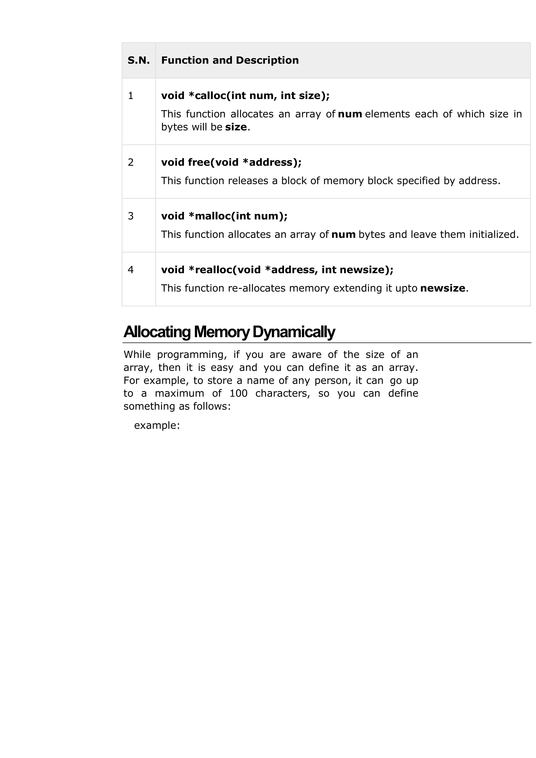 S.N. Function and Description
1 void *calloc(int num, int size);
This function allocates an array of num elements each of which size in
bytes will be size.
2 void free(void *address);
This function releases a block of memory block specified by address.
3 void *malloc(int num);
This function allocates an array of num bytes and leave them initialized.
4 void *realloc(void *address, int newsize);
This function re-allocates memory extending it upto newsize.
AllocatingMemoryDynamically
While programming, if you are aware of the size of an
array, then it is easy and you can define it as an array.
For example, to store a name of any person, it can go up
to a maximum of 100 characters, so you can define
something as follows:
example:
 