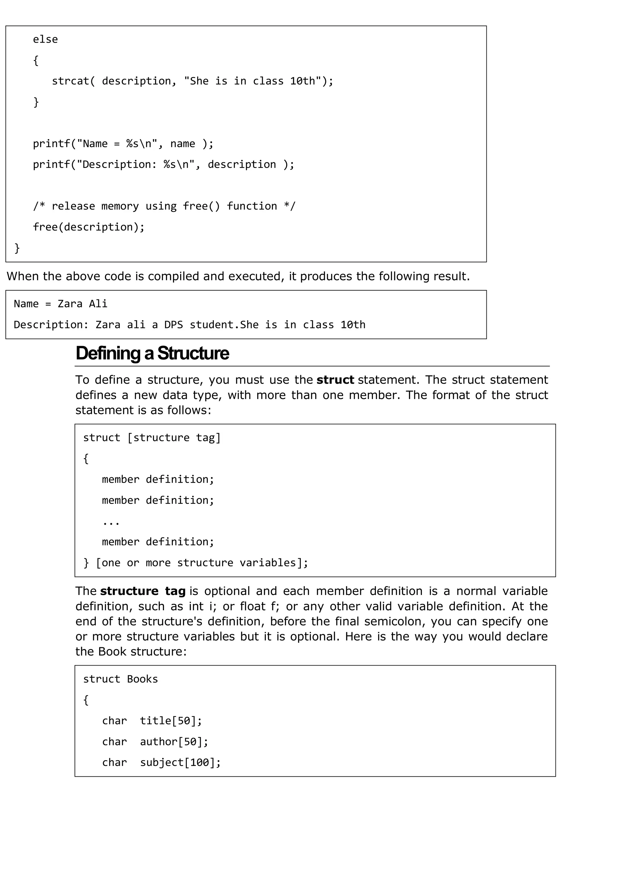 When the above code is compiled and executed, it produces the following result.
DefiningaStructure
To define a structure, you must use the struct statement. The struct statement
defines a new data type, with more than one member. The format of the struct
statement is as follows:
The structure tag is optional and each member definition is a normal variable
definition, such as int i; or float f; or any other valid variable definition. At the
end of the structure's definition, before the final semicolon, you can specify one
or more structure variables but it is optional. Here is the way you would declare
the Book structure:
else
{
strcat( description, "She is in class 10th");
}
printf("Name = %sn", name );
printf("Description: %sn", description );
/* release memory using free() function */
free(description);
}
Name = Zara Ali
Description: Zara ali a DPS student.She is in class 10th
struct [structure tag]
{
member definition;
member definition;
...
member definition;
} [one or more structure variables];
struct Books
{
char title[50];
char author[50];
char subject[100];
 