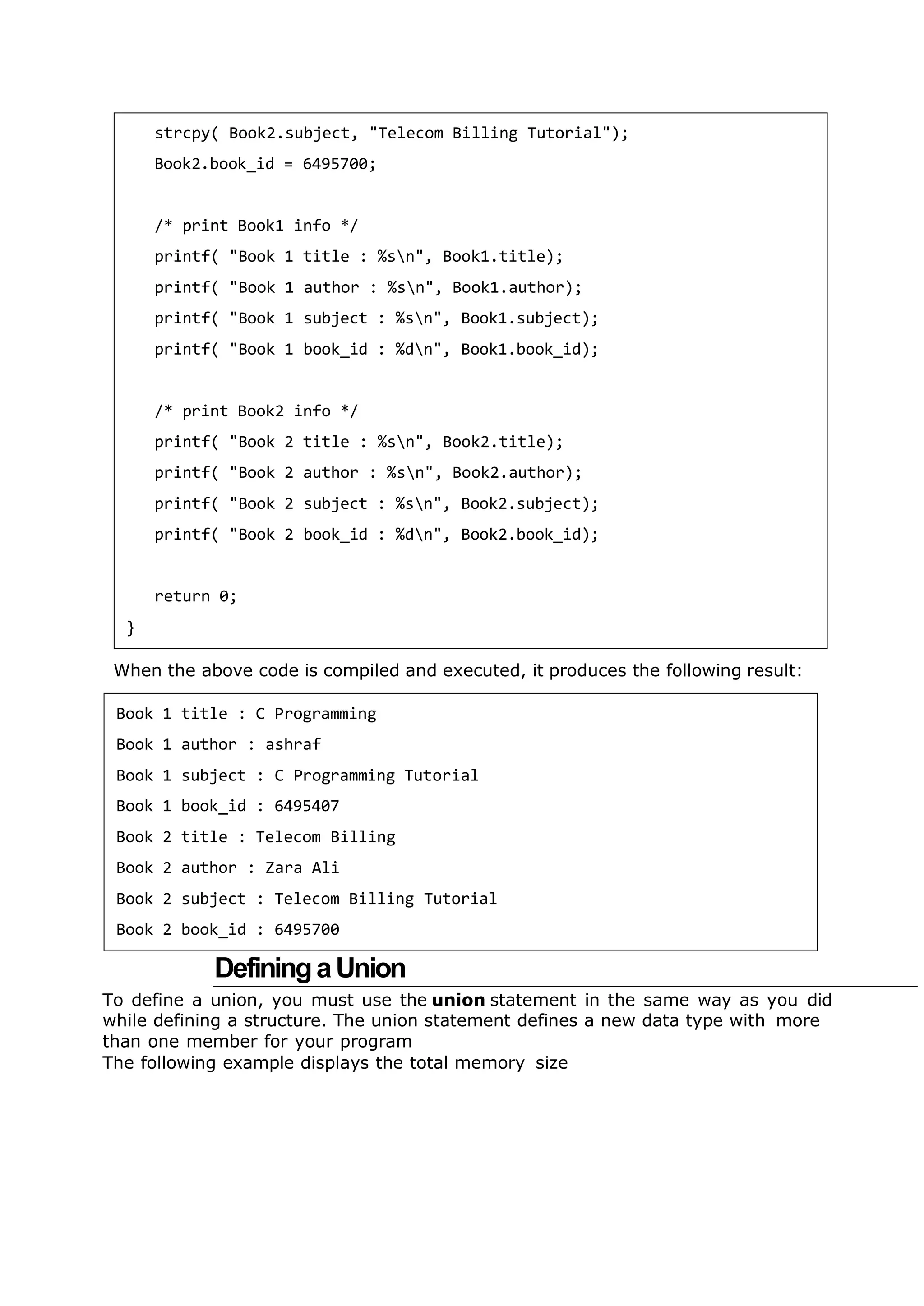 When the above code is compiled and executed, it produces the following result:
DefiningaUnion
To define a union, you must use the union statement in the same way as you did
while defining a structure. The union statement defines a new data type with more
than one member for your program
The following example displays the total memory size
strcpy( Book2.subject, "Telecom Billing Tutorial");
Book2.book_id = 6495700;
/* print Book1 info */
printf( "Book 1 title : %sn", Book1.title);
printf( "Book 1 author : %sn", Book1.author);
printf( "Book 1 subject : %sn", Book1.subject);
printf( "Book 1 book_id : %dn", Book1.book_id);
/* print Book2 info */
printf( "Book 2 title : %sn", Book2.title);
printf( "Book 2 author : %sn", Book2.author);
printf( "Book 2 subject : %sn", Book2.subject);
printf( "Book 2 book_id : %dn", Book2.book_id);
return 0;
}
Book 1 title : C Programming
Book 1 author : ashraf
Book 1 subject : C Programming Tutorial
Book 1 book_id : 6495407
Book 2 title : Telecom Billing
Book 2 author : Zara Ali
Book 2 subject : Telecom Billing Tutorial
Book 2 book_id : 6495700
 