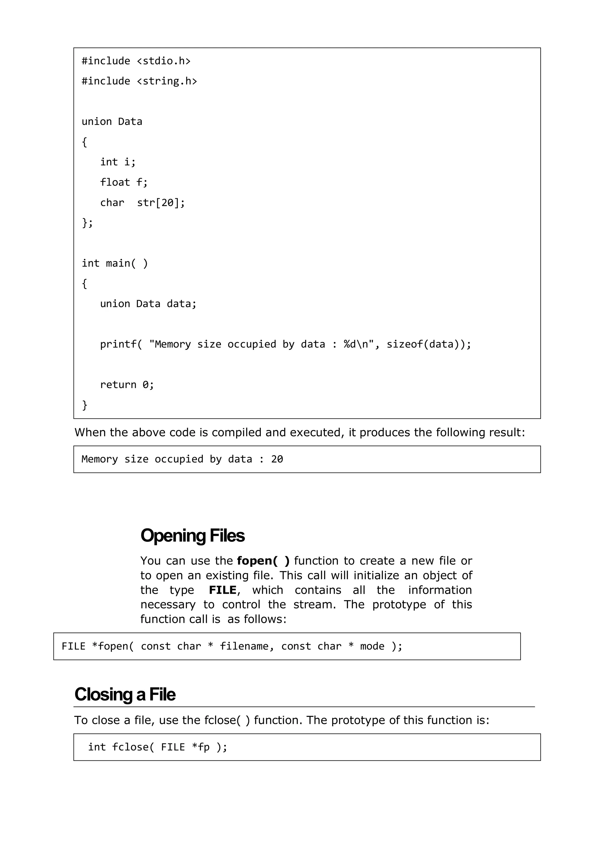 When the above code is compiled and executed, it produces the following result:
OpeningFiles
You can use the fopen( ) function to create a new file or
to open an existing file. This call will initialize an object of
the type FILE, which contains all the information
necessary to control the stream. The prototype of this
function call is as follows:
ClosingaFile
To close a file, use the fclose( ) function. The prototype of this function is:
#include <stdio.h>
#include <string.h>
union Data
{
int i;
float f;
char str[20];
};
int main( )
{
union Data data;
printf( "Memory size occupied by data : %dn", sizeof(data));
return 0;
}
Memory size occupied by data : 20
int fclose( FILE *fp );
FILE *fopen( const char * filename, const char * mode );
 