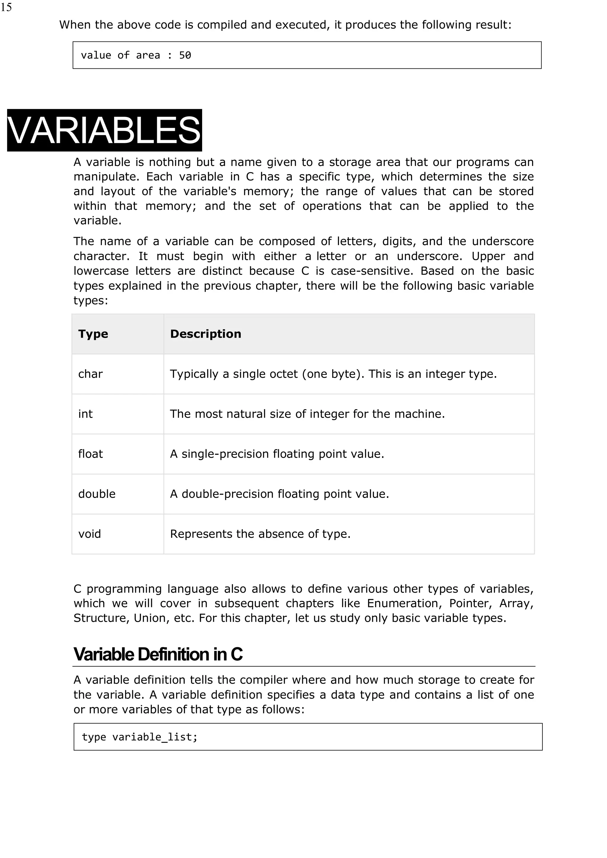 15
When the above code is compiled and executed, it produces the following result:
VARIABLES
A variable is nothing but a name given to a storage area that our programs can
manipulate. Each variable in C has a specific type, which determines the size
and layout of the variable's memory; the range of values that can be stored
within that memory; and the set of operations that can be applied to the
variable.
The name of a variable can be composed of letters, digits, and the underscore
character. It must begin with either a letter or an underscore. Upper and
lowercase letters are distinct because C is case-sensitive. Based on the basic
types explained in the previous chapter, there will be the following basic variable
types:
Type Description
char Typically a single octet (one byte). This is an integer type.
int The most natural size of integer for the machine.
float A single-precision floating point value.
double A double-precision floating point value.
void Represents the absence of type.
C programming language also allows to define various other types of variables,
which we will cover in subsequent chapters like Enumeration, Pointer, Array,
Structure, Union, etc. For this chapter, let us study only basic variable types.
VariableDefinition inC
A variable definition tells the compiler where and how much storage to create for
the variable. A variable definition specifies a data type and contains a list of one
or more variables of that type as follows:
type variable_list;
value of area : 50
 