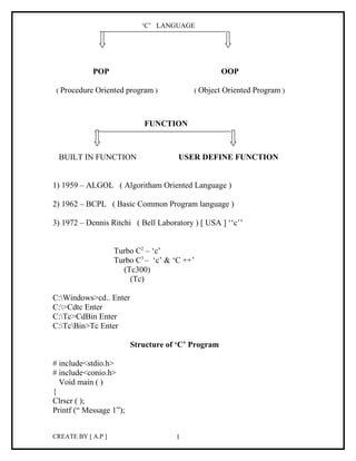 ‘C’ LANGUAGE




            POP                                     OOP

 ( Procedure Oriented program )           ( Object Oriented Program )



                            FUNCTION



 BUILT IN FUNCTION                    USER DEFINE FUNCTION


1) 1959 – ALGOL ( Algoritham Oriented Language )

2) 1962 – BCPL ( Basic Common Program language )

3) 1972 – Dennis Ritchi ( Bell Laboratory ) [ USA ] ‘‘c’’


                    Turbo C2 – ‘c’
                    Turbo C3 – ‘c’ & ‘C ++’
                      (Tc300)
                        (Tc)

C:Windows>cd.. Enter
C:>Cdtc Enter
C:Tc>CdBin Enter
C:TcBin>Tc Enter

                         Structure of ‘C’ Program

# include<stdio.h>
# include<conio.h>
  Void main ( )
{
Clrscr ( );
Printf (“ Message 1”);


CREATE BY [ A.P ]                    1
 