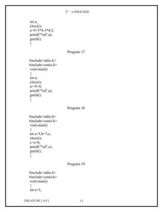 ‘C’ LANGUAGE


   int a;
   clrscr();
   a=9+5*4-3*4/2;
   printf("%d",a);
   getch();
   }

                        Program 17

   #include<stdio.h>
   #include<conio.h>
    void main()
    {
    int a;
    clrscr();
    a=-9+4;
    printf("%d",a);
    getch();
    }

                        Program 18

   #include<stdio.h>
   #include<conio.h>
    void main()
    {
    int a=5,b=7,c;
    clrscr();
    c=a<b;
    printf("%d",c);
    getch();
    }

                        Program 19

   #include<stdio.h>
   #include<conio.h>
    void main()
    {
    int a=5;

CREATE BY [ A.P ]              11
 