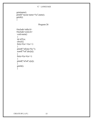 ‘C’ LANGUAGE


   gets(name);
   printf("nyour name=%s",name);
   getch();
   }

                              Program 26

   #include<stdio.h>
   #include<conio.h>
    void main()
    {
    int x[5],a;
    clrscr();
    for(a=0;a<=4;a++)
    {
    printf("nEnter No:");
    scanf("%d",&x[a]);
    }
    for(a=0;a<4;a++)
    {
    printf("n%d",x[a]);
    }
    getch();
    }




CREATE BY [ A.P ]                    15
 