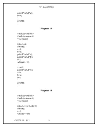 ‘C’ LANGUAGE


   printf("n%d",c);
   b++;
   }
   getch();
   }

                            Program 13

   #include<stdio.h>
   #include<conio.h>
   void main()
   {
   int a,b,x,i;
   clrscr();
   a=0;
   b=1;
   printf("n%d",a);
   printf("n%d",b);
   i=1;
   while(i<=10)
   {
   x=a+b;
   printf("n%d",x);
   a=b;
   b=x;
   i++;
   }
   getch();
   }

                            Program 14

   #include<stdio.h>
   #include<conio.h>
   void main()
   {
   int a,b,even=0,odd=0;
   clrscr();
   a=1;
   while(a<=25)

CREATE BY [ A.P ]                  9
 