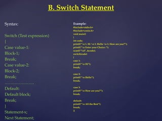 B. Switch Statement
Syntax:
Switch (Test expression)
{
Case value-1:
Block-1;
Break;
Case value-2:
Block-2;
Break;
…………………
Default:
Default block;
Break;
}
Statement-x;
Next Statement;
Example:
#include<stdio.h>
#include<conio.h>
void main()
{
int code;
printf(“n 1. Hi n 2. Hello n 3. How are you?”);
printf(“n Enter your Choice :”);
scanf(“%d”, &code);
switch(code)
{
case 1:
printf(“n Hi”);
break;
case 2:
printf(“n Hello”);
break;
case 3:
printf(“n How are you?”);
break;
default:
printf(“n All the Best”);
break;
}}
 
