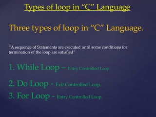 Types of loop in “C” Language
Three types of loop in “C” Language.
“A sequence of Statements are executed until some conditions for
termination of the loop are satisfied”
1. While Loop – Entry Controlled Loop.
2. Do Loop - Exit Controlled Loop.
3. For Loop - Entry Controlled Loop.
 