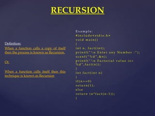 RECURSION
Definition:
When a function calls a copy of itself
then the process is known as Recursion.
Or
When a function calls itself then this
technique is known as Recursion
E x a m p l e :
# i n c l u d e < s t d i o . h >
v o i d m a i n ( )
{
i n t n , f a c t ( i n t ) ;
p r i n t f ( “  n E n t e r a n y N u m b e r : ” ) ;
s c a n f ( “ % d ” , & n ) ;
p r i n t f ( “  n F a c t o r i a l v a l u e i s =
% d ” , f a c t ( n ) ) ;
}
i n t f a c t ( i n t n )
{
i f ( n = = 0 )
r e t u r n ( 1 ) ;
e l s e
r e t u r n ( n * f a c t ( n - 1 ) ) ;
}
 