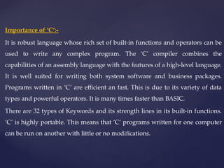 Importance of ‘C’:-
It is robust language whose rich set of built-in functions and operators can be
used to write any complex program. The ‘C’ compiler combines the
capabilities of an assembly language with the features of a high-level language.
It is well suited for writing both system software and business packages.
Programs written in ‘C’ are efficient an fast. This is due to its variety of data
types and powerful operators. It is many times faster than BASIC.
There are 32 types of Keywords and its strength lines in its built-in functions.
‘C’ is highly portable. This means that ‘C’ programs written for one computer
can be run on another with little or no modifications.
 
