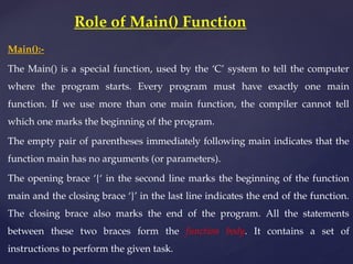 Main():-
The Main() is a special function, used by the ‘C’ system to tell the computer
where the program starts. Every program must have exactly one main
function. If we use more than one main function, the compiler cannot tell
which one marks the beginning of the program.
The empty pair of parentheses immediately following main indicates that the
function main has no arguments (or parameters).
The opening brace ‘{‘ in the second line marks the beginning of the function
main and the closing brace ‘}’ in the last line indicates the end of the function.
The closing brace also marks the end of the program. All the statements
between these two braces form the function body. It contains a set of
instructions to perform the given task.
Role of Main() Function
 