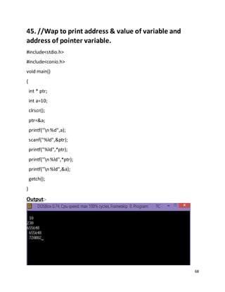 68
45. //Wap to print address & value of variable and
address of pointer variable.
#include<stdio.h>
#include<conio.h>
void main()
{
int * ptr;
int a=10;
clrscr();
ptr=&a;
printf("n %d",a);
scanf("%ld",&ptr);
printf("%ld",*ptr);
printf("n %ld",*ptr);
printf("n %ld",&a);
getch();
}
Output:-
 
