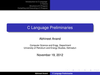 Introduction to C Language
                            C Tokens
              Structure of C Program
Compiling and Executing a C Program




           C Language Preliminaries

                         Abhineet Anand

             Computer Science and Engg. Department
       University of Petrolium and Energy Studies, Dehradun


                       November 19, 2012




                    Abhineet Anand     C Language Preliminaries
 