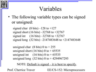 Variables 
• The following variable types can be signed 
or unsigned: 
signed char (8 bits) –128 to +127 
signed short (16 bits) –32768 to +32767 
signed int (16 bits) –32768 to +32767 
signed long (32 bits) –2147483648 to +2147483648 
unsigned char (8 bits) 0 to + 255 
unsigned short (16 bits) 0 to + 65535 
unsigned int (16 bits) 0 to + 65535 
unsigned long (32 bits) 0 to + 4294967295 
NOTE: Default is signed – it is best to specify. 
Prof. Cherrice Traver EE/CS-152: Microprocessors 
and Microcontrollers 
 