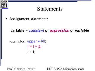 Statements 
• Assignment statement: 
variable = constant or expression or variable 
Prof. Cherrice Traver EE/CS-152: Microprocessors 
and Microcontrollers 
examples: upper = 60; 
I = I + 5; 
J = I; 
 