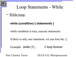 Loop Statements - While 
Prof. Cherrice Traver EE/CS-152: Microprocessors 
and Microcontrollers 
• While loop: 
while (condition) { statements } 
while condition is true, execute statements 
if there is only one statement, we can lose the {} 
Example: while (1) ; // loop forever 
 