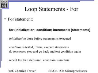 Loop Statements - For 
Prof. Cherrice Traver EE/CS-152: Microprocessors 
and Microcontrollers 
• For statement: 
for (initialization; condition; increment) {statements} 
initialization done before statement is executed 
condition is tested, if true, execute statements 
do increment step and go back and test condition again 
repeat last two steps until condition is not true 
 