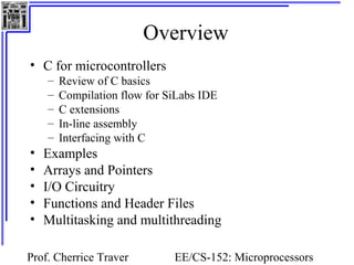 Overview 
Prof. Cherrice Traver EE/CS-152: Microprocessors 
and Microcontrollers 
• C for microcontrollers 
– Review of C basics 
– Compilation flow for SiLabs IDE 
– C extensions 
– In-line assembly 
– Interfacing with C 
• Examples 
• Arrays and Pointers 
• I/O Circuitry 
• Functions and Header Files 
• Multitasking and multithreading 
 