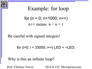 Example: for loop 
for (n = 0; n<1000; n++) 
n++ means n = n + 1 
Be careful with signed integers! 
for (i=0; i < 33000; i++) LED = ~LED; 
Why is this an infinite loop? 
Prof. Cherrice Traver EE/CS-152: Microprocessors 
and Microcontrollers 
 
