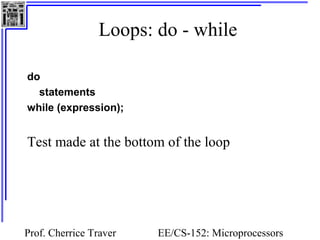 Loops: do - while 
do 
statements 
while (expression); 
Test made at the bottom of the loop 
Prof. Cherrice Traver EE/CS-152: Microprocessors 
and Microcontrollers 
 