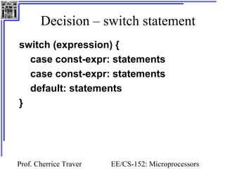 Decision – switch statement 
switch (expression) { 
case const-expr: statements 
case const-expr: statements 
default: statements 
} 
Prof. Cherrice Traver EE/CS-152: Microprocessors 
and Microcontrollers 
 