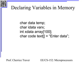 Declaring Variables in Memory 
char data temp; 
char idata varx; 
int xdata array[100]; 
char code text[] = “Enter data”; 
Prof. Cherrice Traver EE/CS-152: Microprocessors 
and Microcontrollers 
 