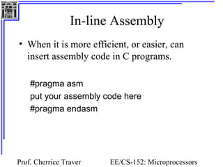 In-line Assembly 
• When it is more efficient, or easier, can 
insert assembly code in C programs. 
#pragma asm 
put your assembly code here 
#pragma endasm 
Prof. Cherrice Traver EE/CS-152: Microprocessors 
and Microcontrollers 
 