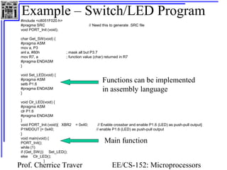 Example – Switch/LED Program 
#include <c8051F020.h> 
#pragma SRC // Need this to generate .SRC file 
void PORT_Init (void); 
char Get_SW(void) { 
#pragma ASM 
mov a, P3 
anl a, #80h ; mask all but P3.7 
mov R7, a ; function value (char) returned in R7 
#pragma ENDASM 
} 
void Set_LED(void) { 
#pragma ASM 
Functions can be implemented 
setb P1.6 
#pragma ENDASM 
in assembly language 
} 
void Clr_LED(void) { 
#pragma ASM 
clr P1.6 
#pragma ENDASM 
} 
void PORT_Init (void){ XBR2 = 0x40; // Enable crossbar and enable P1.6 (LED) as push-pull output} 
P1MDOUT |= 0x40; // enable P1.6 (LED) as push-pull output 
} 
void main(void) { 
PORT_Init(); 
while (1) 
if (Get_SW()) Set_LED(); 
else Clr_LED(); 
Prof. Cherrice Traver EE/CS-152: Microprocessors 
and Microcontrollers 
} 
Main function 
 