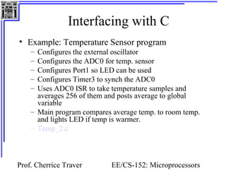 Interfacing with C 
• Example: Temperature Sensor program 
– Configures the external oscillator 
– Configures the ADC0 for temp. sensor 
– Configures Port1 so LED can be used 
– Configures Timer3 to synch the ADC0 
– Uses ADC0 ISR to take temperature samples and 
averages 256 of them and posts average to global 
variable 
– Main program compares average temp. to room temp. 
and lights LED if temp is warmer. 
– Temp_2.c 
Prof. Cherrice Traver EE/CS-152: Microprocessors 
and Microcontrollers 
 